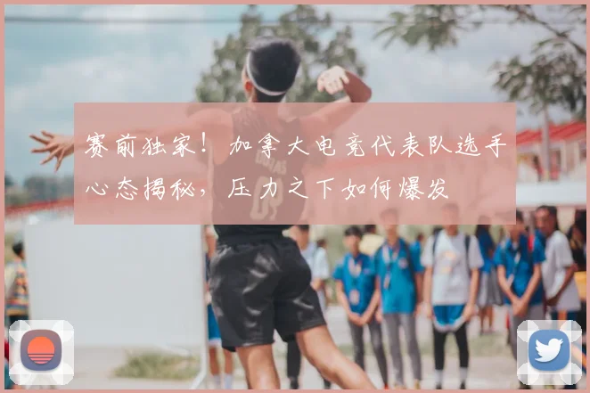 赛前独家！加拿大电竞代表队选手心态揭秘，压力之下如何爆发