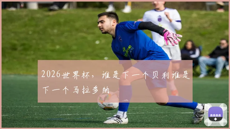2026世界杯，谁是下一个贝利谁是下一个马拉多纳