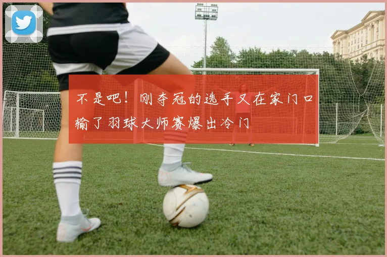 不是吧!刚夺冠的选手又在家门口输了羽球大师赛爆出冷门