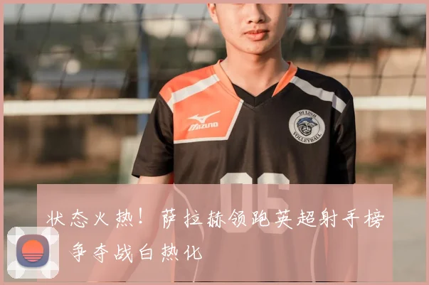 状态火热!萨拉赫领跑英超射手榜,争夺战白热化