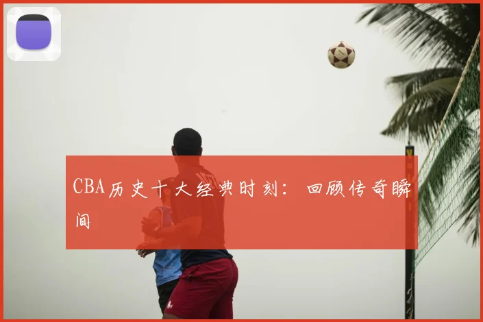 CBA历史十大经典时刻:回顾传奇瞬间
