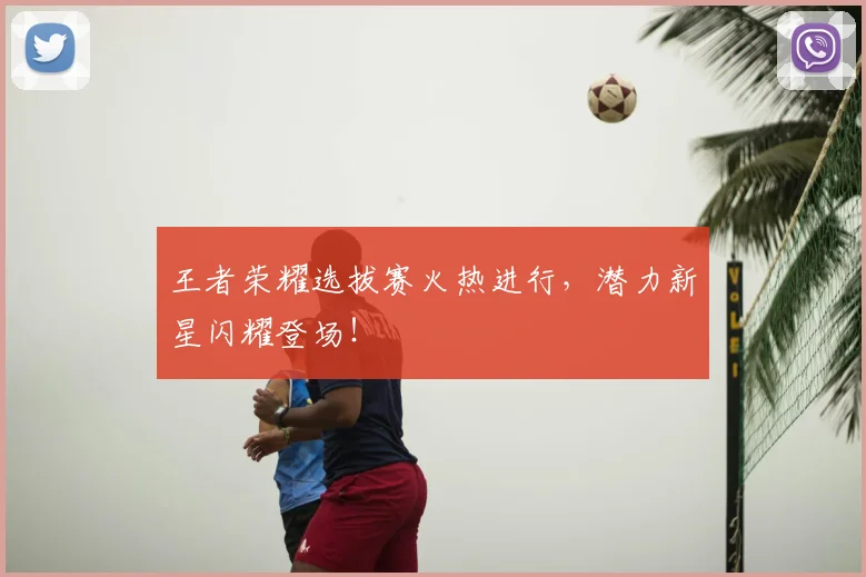 王者荣耀选拔赛火热进行,潜力新星闪耀登场!