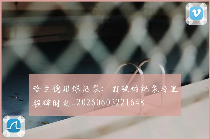 哈兰德进球记录：打破的纪录与里程碑时刻_20260603221648