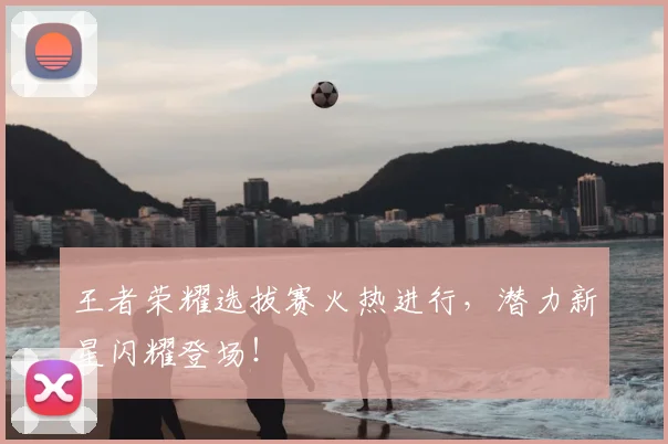 王者荣耀选拔赛火热进行，潜力新星闪耀登场！