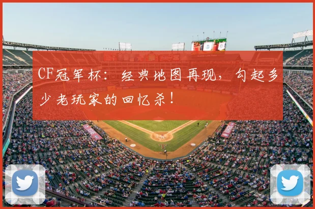 CF冠军杯：经典地图再现，勾起多少老玩家的回忆杀！