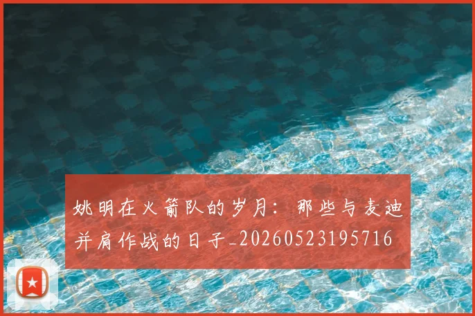 姚明在火箭队的岁月:那些与麦迪并肩作战的日子_20260523195716