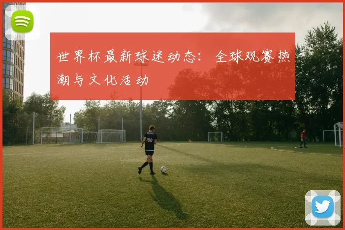 世界杯最新球迷动态:全球观赛热潮与文化活动