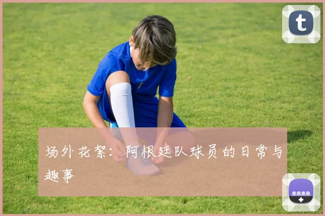 场外花絮：阿根廷队球员的日常与趣事