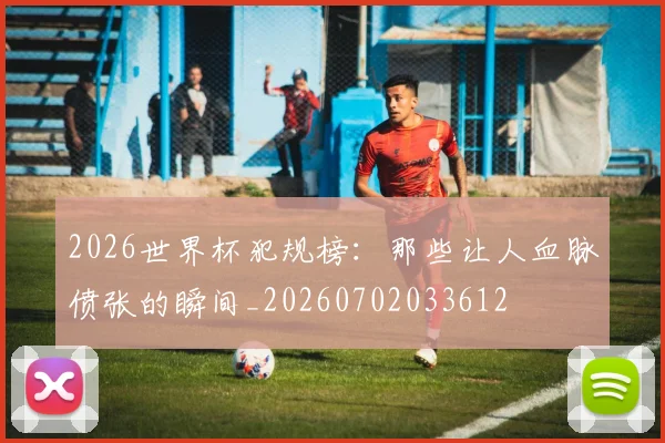 2026世界杯犯规榜：那些让人血脉偾张的瞬间_20260702033612