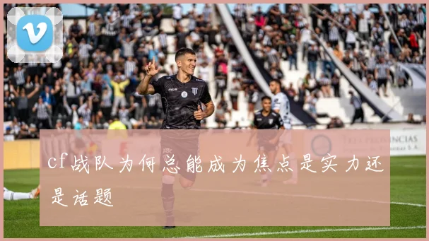 cf战队为何总能成为焦点是实力还是话题