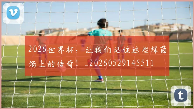 2026世界杯，让我们记住这些绿茵场上的传奇！_20260529145511