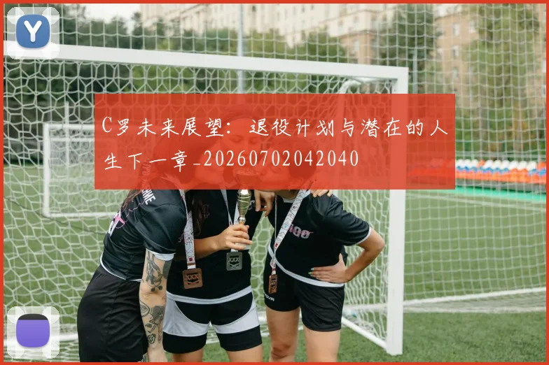 C罗未来展望：退役计划与潜在的人生下一章_20260702042040