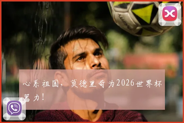 心系祖国，莫德里奇为2026世界杯蓄力！